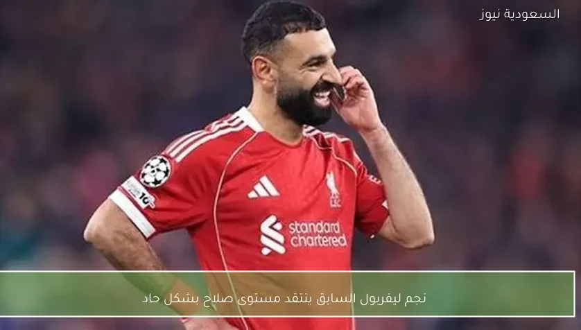نجم ليفربول السابق ينتقد مستوى صلاح بشكل حاد