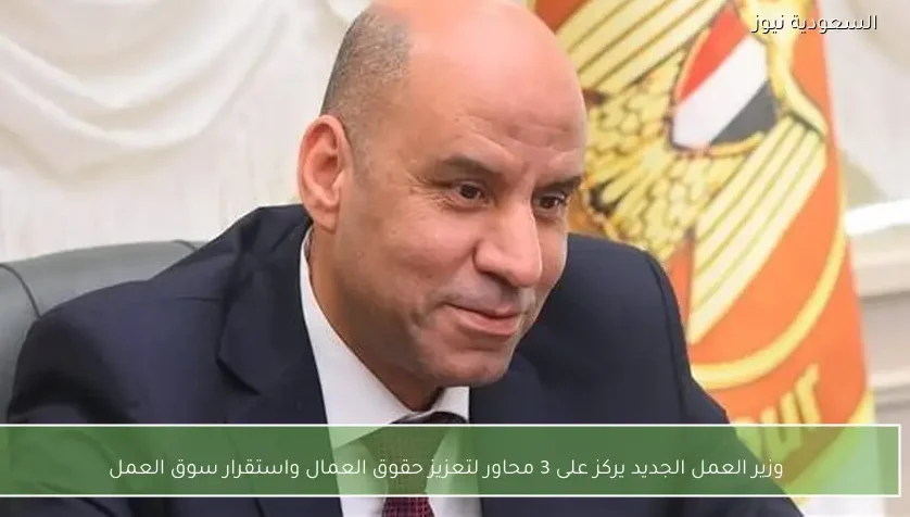 وزير العمل الجديد يركز على 3 محاور لتعزيز حقوق العمال واستقرار سوق العمل