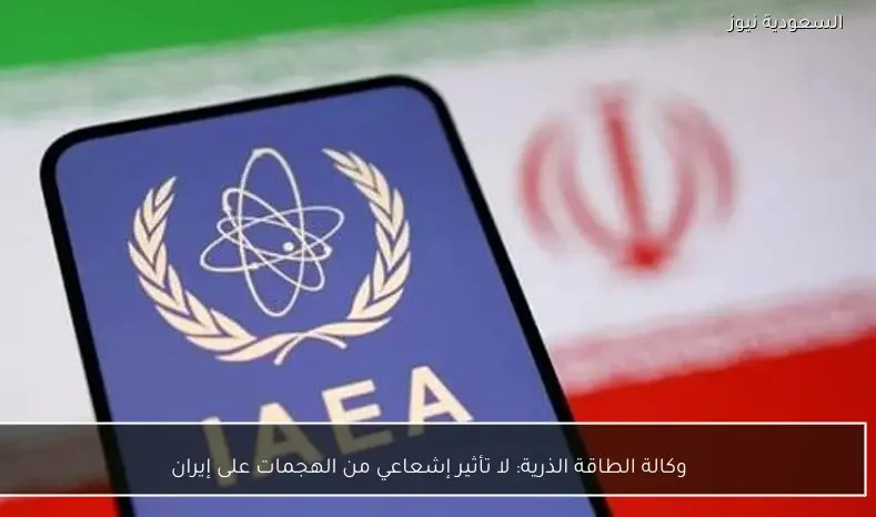 وكالة الطاقة الذرية: لا تأثير إشعاعي من الهجمات على إيران