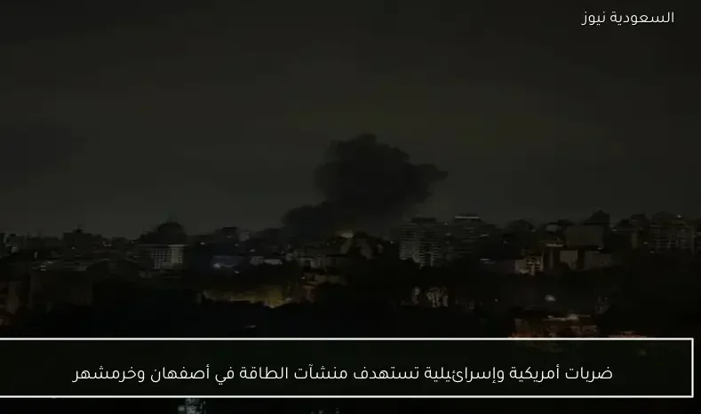 ضربات أمريكية وإسرائيلية تستهدف منشآت الطاقة في أصفهان وخرمشهر