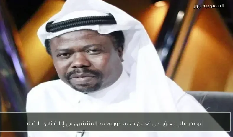 أبو بكر مالي يعلق على تعيين محمد نور وحمد المنتشري في إدارة نادي الاتحاد