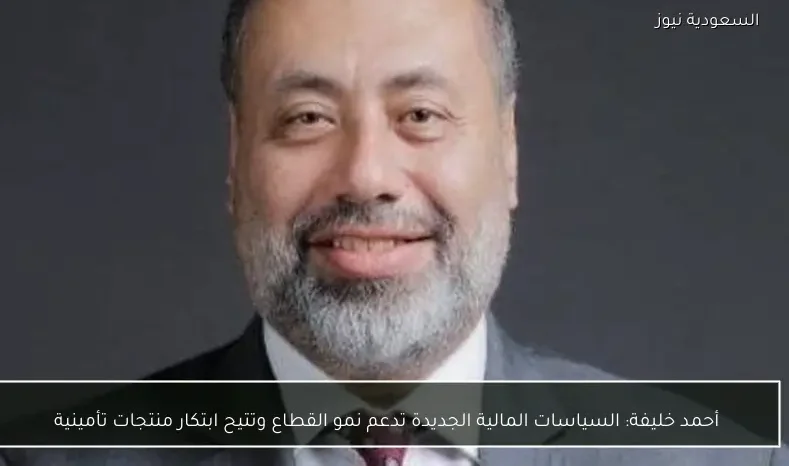 أحمد خليفة: السياسات المالية الجديدة تدعم نمو القطاع وتتيح ابتكار منتجات تأمينية