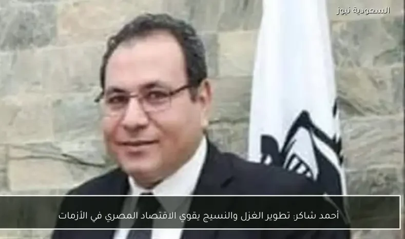 أحمد شاكر: تطوير الغزل والنسيج يقوي الاقتصاد المصري في الأزمات