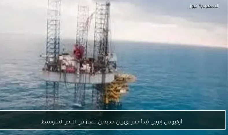 أركيوس إنرجي تبدأ حفر بئرين جديدين للغاز في البحر المتوسط