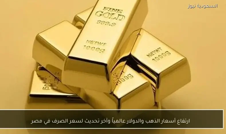 ارتفاع أسعار الذهب والدولار عالمياً وآخر تحديث لسعر الصرف في مصر
