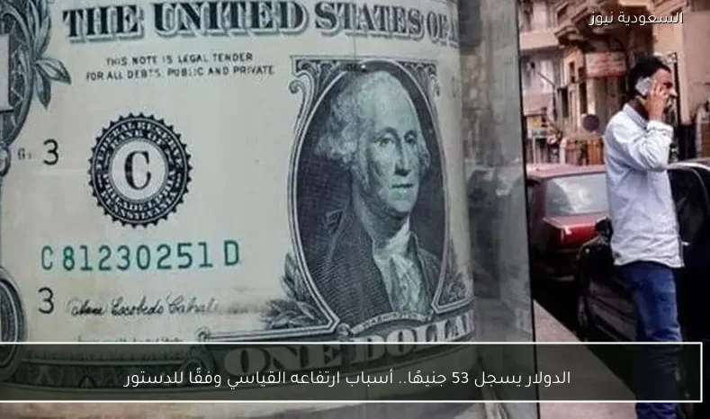 الدولار يسجل 53 جنيهًا.. أسباب ارتفاعه القياسي وفقًا للدستور