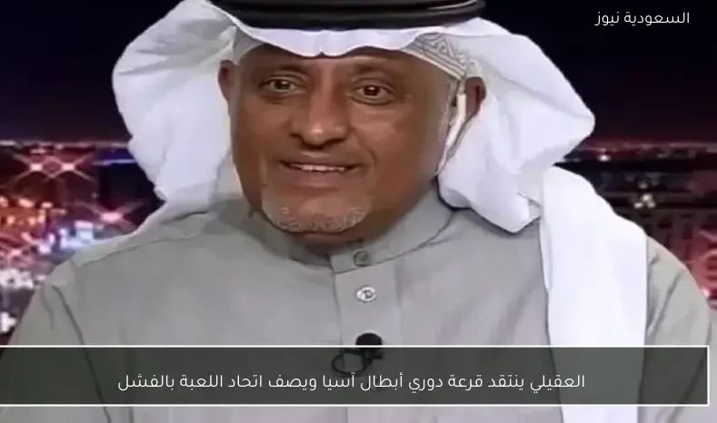 العقيلي ينتقد قرعة دوري أبطال آسيا ويصف اتحاد اللعبة بالفشل