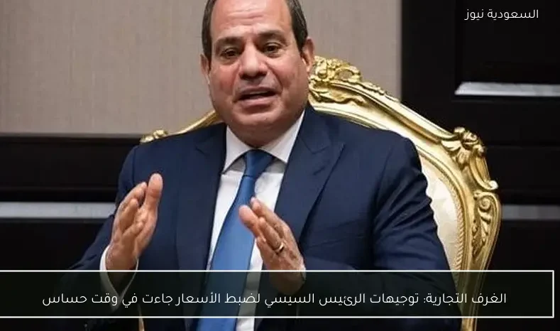 الغرف التجارية: توجيهات الرئيس السيسي لضبط الأسعار جاءت في وقت حساس