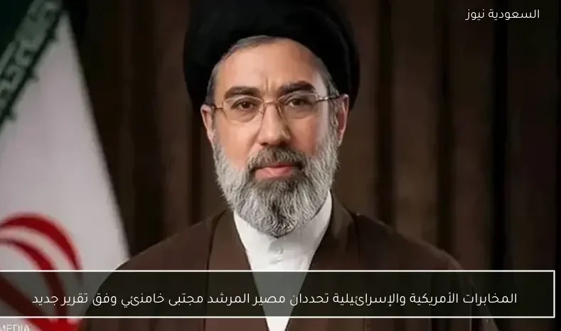 المخابرات الأمريكية والإسرائيلية تحددان مصير المرشد مجتبى خامنئي وفق تقرير جديد
