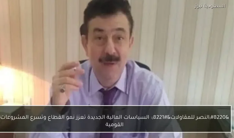 “النصر للمقاولات”: السياسات المالية الجديدة تعزز نمو القطاع وتسرع المشروعات القومية