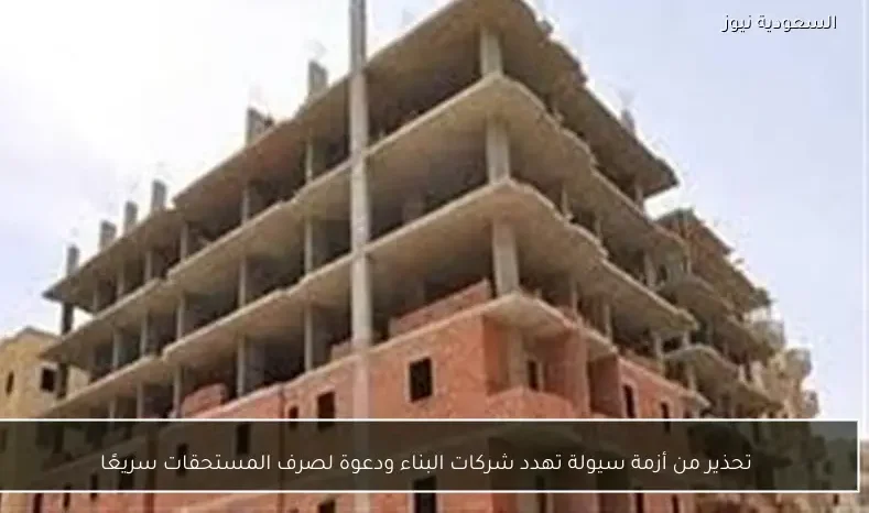 تحذير من أزمة سيولة تهدد شركات البناء ودعوة لصرف المستحقات سريعًا