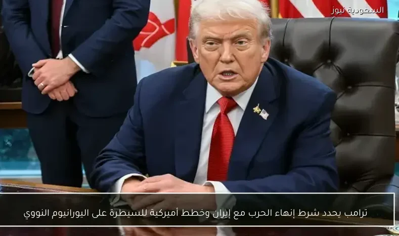 ترامب يحدد شرط إنهاء الحرب مع إيران وخطط أميركية للسيطرة على اليورانيوم النووي