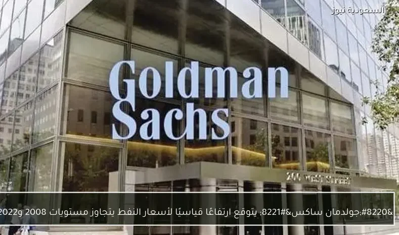 “جولدمان ساكس” يتوقع ارتفاعًا قياسيًا لأسعار النفط يتجاوز مستويات 2008 و2022