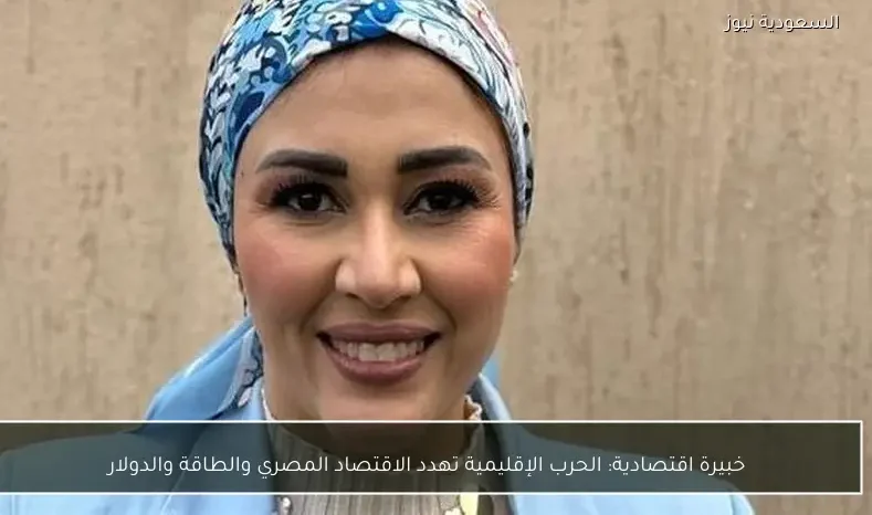 خبيرة اقتصادية: الحرب الإقليمية تهدد الاقتصاد المصري والطاقة والدولار