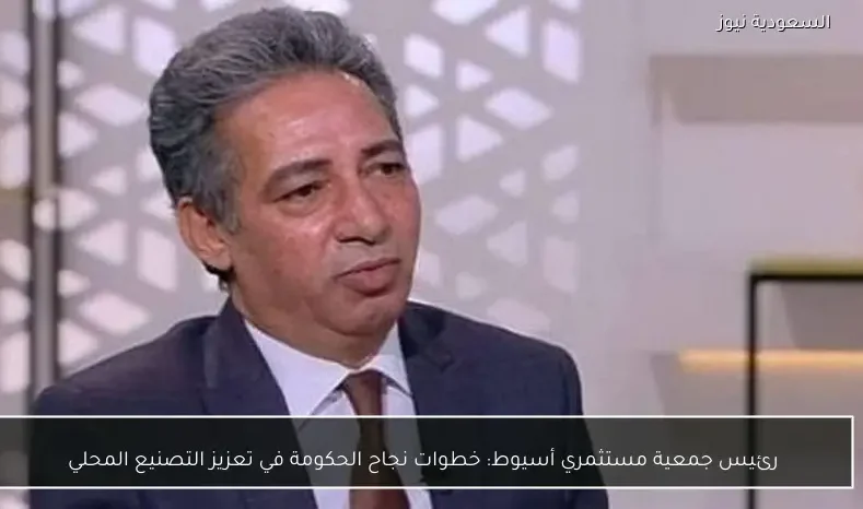 رئيس جمعية مستثمري أسيوط: خطوات نجاح الحكومة في تعزيز التصنيع المحلي