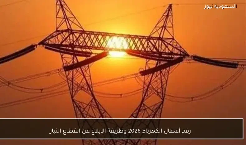 رقم أعطال الكهرباء 2026 وطريقة الإبلاغ عن انقطاع التيار