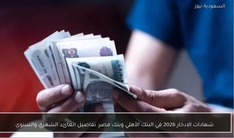 شهادات الادخار 2026 في البنك الأهلي وبنك مصر: تفاصيل العائد الشهري والسنوي
