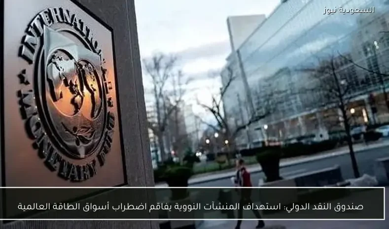 صندوق النقد الدولي: استهداف المنشآت النووية يفاقم اضطراب أسواق الطاقة العالمية