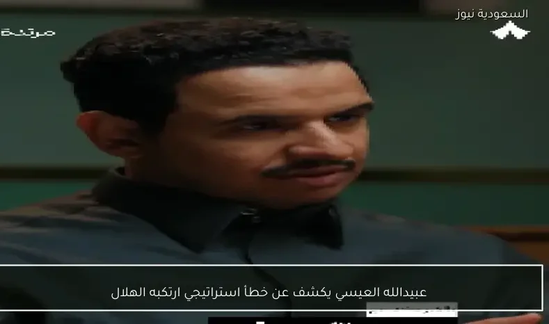 عبيدالله العيسي يكشف عن خطأ استراتيجي ارتكبه الهلال