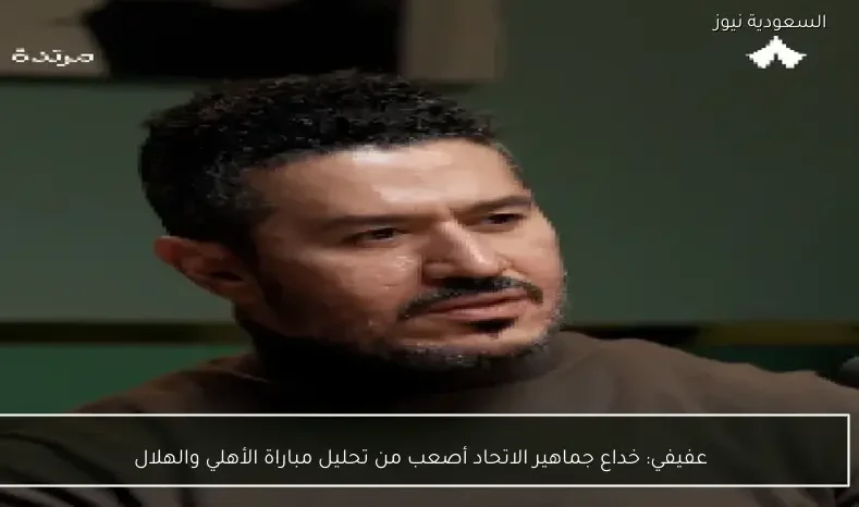 عفيفي: خداع جماهير الاتحاد أصعب من تحليل مباراة الأهلي والهلال