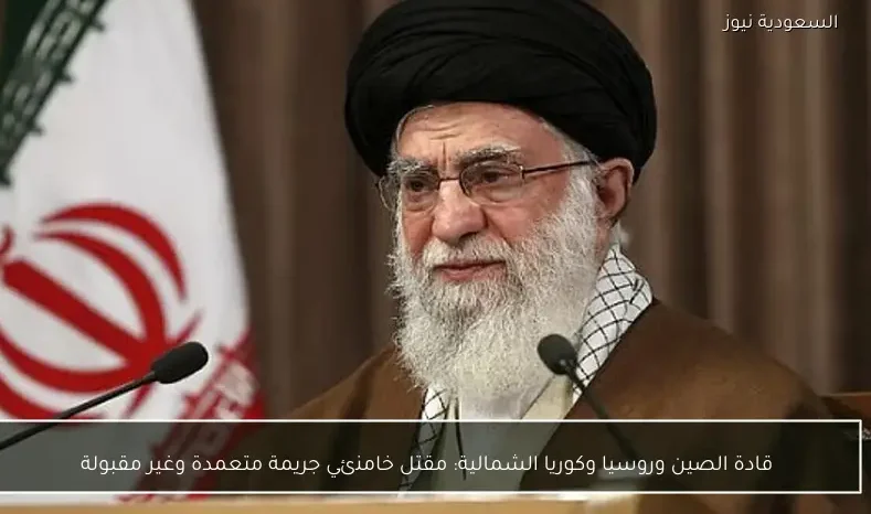 قادة الصين وروسيا وكوريا الشمالية: مقتل خامنئي جريمة متعمدة وغير مقبولة