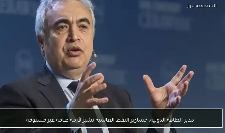 مدير الطاقة الدولية: خسائر النفط العالمية تشير لأزمة طاقة غير مسبوقة