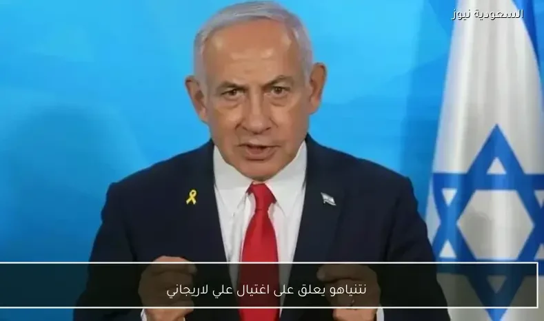 نتنياهو يعلق على اغتيال علي لاريجاني