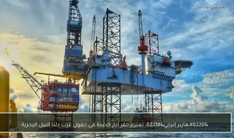 “هاربر إنرجي” تعتزم حفر آبار جديدة في حقول غرب دلتا النيل البحرية