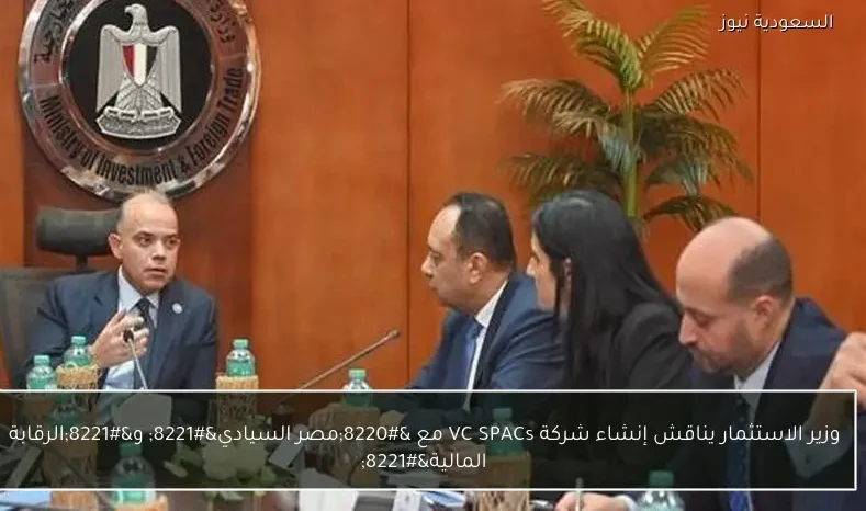 وزير الاستثمار يناقش إنشاء شركة VC SPACs مع “مصر السيادي” و”الرقابة المالية”