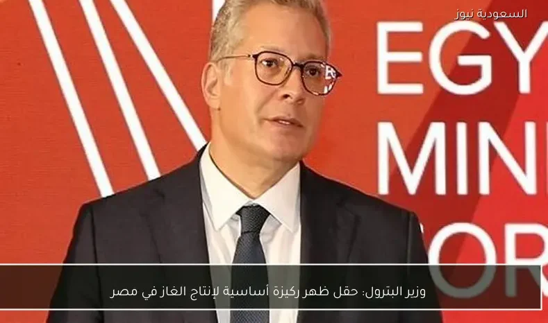 وزير البترول: حقل ظهر ركيزة أساسية لإنتاج الغاز في مصر