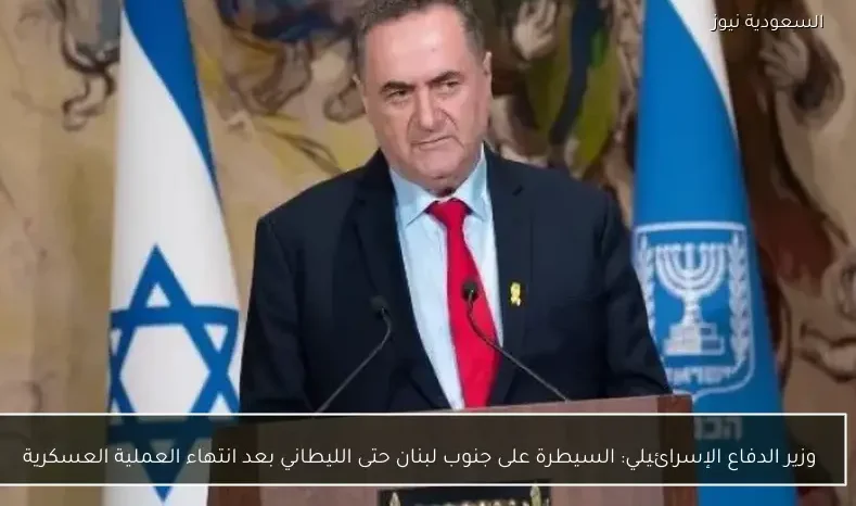 وزير الدفاع الإسرائيلي: السيطرة على جنوب لبنان حتى الليطاني بعد انتهاء العملية العسكرية