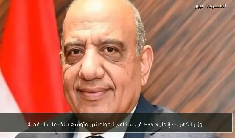 وزير الكهرباء: إنجاز 99.9% في شكاوى المواطنين وتوسع بالخدمات الرقمية