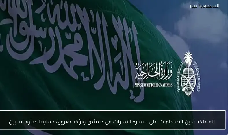 المملكة تدين الاعتداءات على سفارة الإمارات في دمشق وتؤكد ضرورة حماية الدبلوماسيين