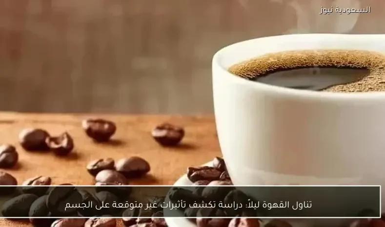 تناول القهوة ليلاً: دراسة تكشف تأثيرات غير متوقعة على الجسم
