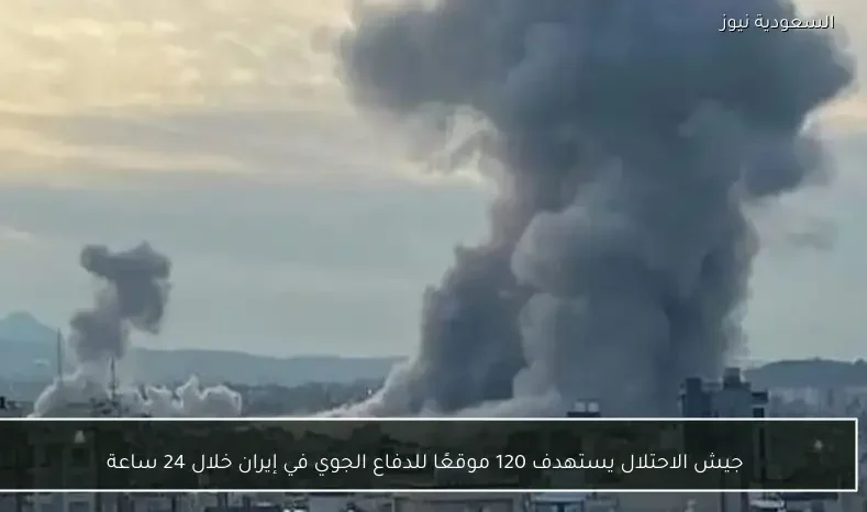 جيش الاحتلال يستهدف 120 موقعًا للدفاع الجوي في إيران خلال 24 ساعة