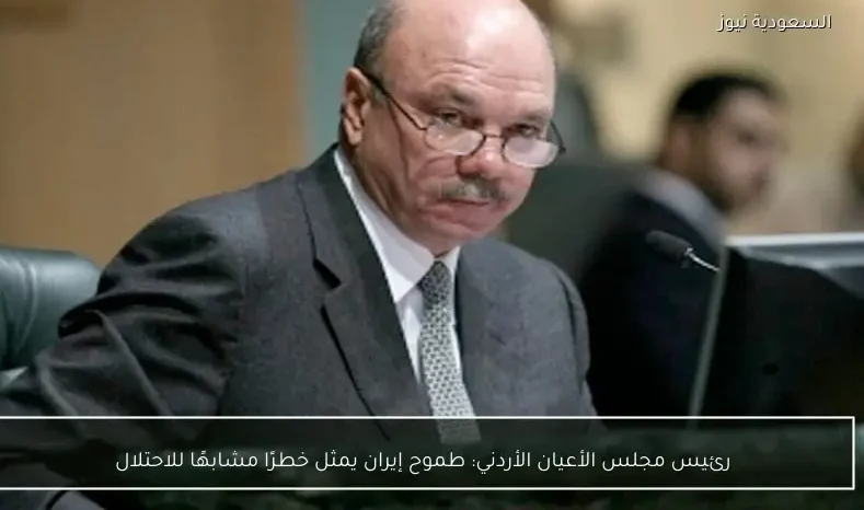 رئيس مجلس الأعيان الأردني: طموح إيران يمثل خطرًا مشابهًا للاحتلال