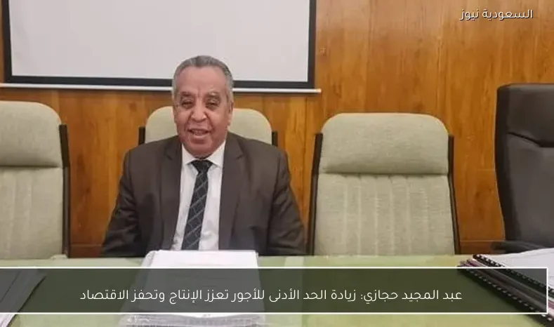 عبد المجيد حجازي: زيادة الحد الأدنى للأجور تعزز الإنتاج وتحفز الاقتصاد