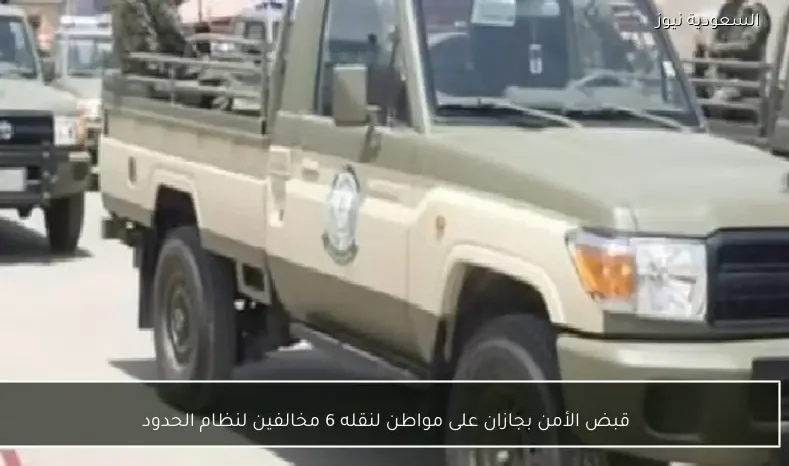 قبض الأمن بجازان على مواطن لنقله 6 مخالفين لنظام الحدود