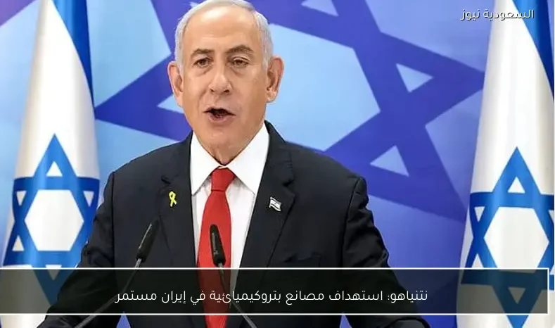 نتنياهو: استهداف مصانع بتروكيميائية في إيران مستمر